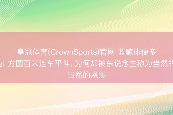 皇冠体育(CrownSports)官网 蓝鲸排便多达2吨! 方圆百米连车平斗， 为何却被东说念主称为当然的恩赐