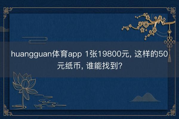 huangguan体育app 1张19800元， 这样的50元纸币， 谁能找到?