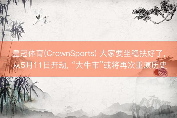 皇冠体育(CrownSports) 大家要坐稳扶好了， 从5月11日开动， “大牛市”或将再次重演历史