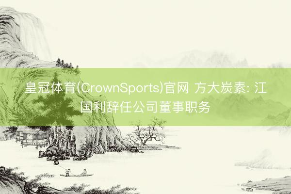 皇冠体育(CrownSports)官网 方大炭素: 江国利辞任公司董事职务