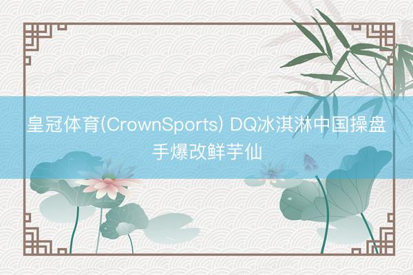 皇冠体育(CrownSports) DQ冰淇淋中国操盘手爆改鲜芋仙