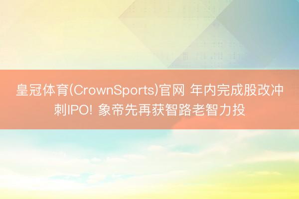 皇冠体育(CrownSports)官网 年内完成股改冲刺IPO! 象帝先再获智路老智力投
