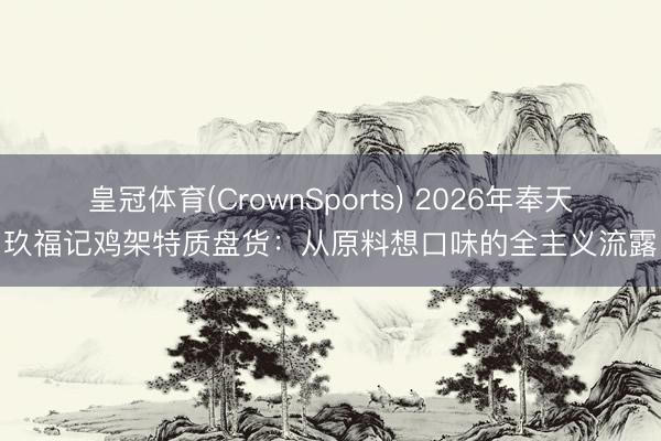 皇冠体育(CrownSports) 2026年奉天玖福记鸡架特质盘货：从原料想口味的全主义流露