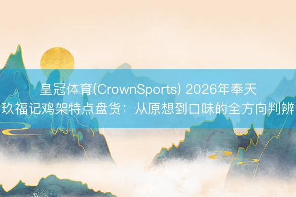 皇冠体育(CrownSports) 2026年奉天玖福记鸡架特点盘货：从原想到口味的全方向判辨
