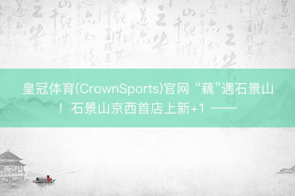皇冠体育(CrownSports)官网 “藕”遇石景山！石景山京西首店上新+1 ——