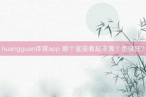 huangguan体育app 哪个星座看起来像个色情狂？