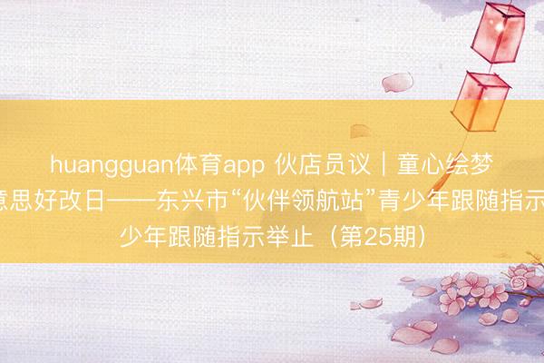 huangguan体育app 伙店员议｜童心绘梦，以爱浇灌好意思好改日——东兴市“伙伴领航站”青少年跟随指示举止（第25期）