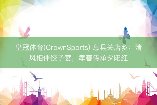皇冠体育(CrownSports) 息县关店乡：清风相伴饺子宴，孝善传承夕阳红