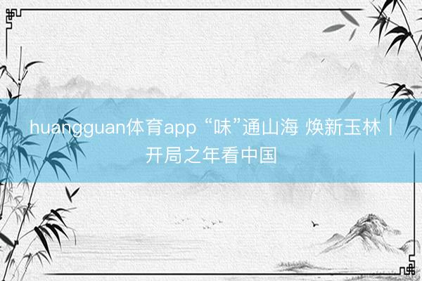 huangguan体育app “味”通山海 焕新玉林丨开局之年看中国