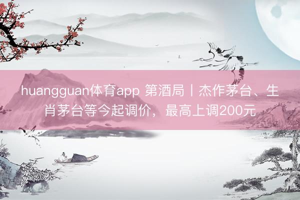 huangguan体育app 第酒局丨杰作茅台、生肖茅台等今起调价，最高上调200元
