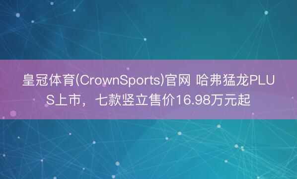 皇冠体育(CrownSports)官网 哈弗猛龙PLUS上市，七款竖立售价16.98万元起