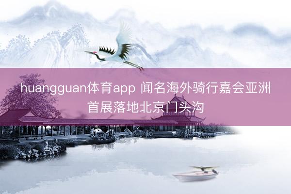 huangguan体育app 闻名海外骑行嘉会亚洲首展落地北京门头沟