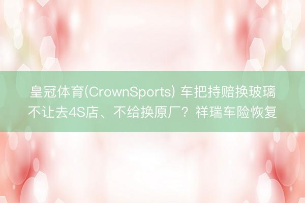 皇冠体育(CrownSports) 车把持赔换玻璃不让去4S店、不给换原厂？祥瑞车险恢复