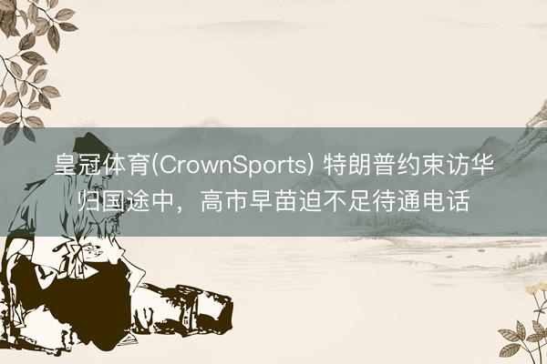 皇冠体育(CrownSports) 特朗普约束访华归国途中，高市早苗迫不足待通电话