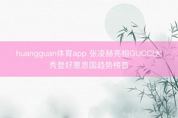 huangguan体育app 张凌赫亮相GUCCI大秀登好意思国趋势榜首