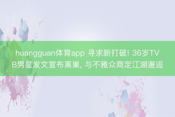 huangguan体育app 寻求新打破! 36岁TVB男星发文宣布离巢， 与不雅众商定江湖邂逅