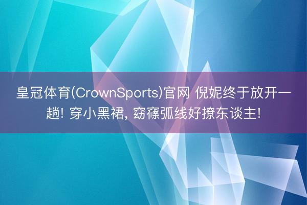 皇冠体育(CrownSports)官网 倪妮终于放开一趟! 穿小黑裙，<a href=