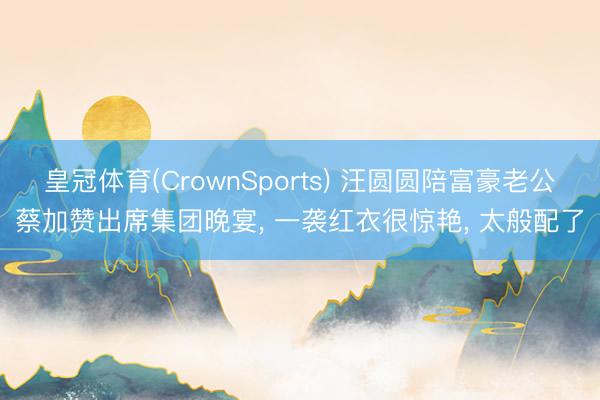 皇冠体育(CrownSports) 汪圆圆陪富豪老公蔡加赞出席集团晚宴， 一袭红衣很惊艳， 太般配了