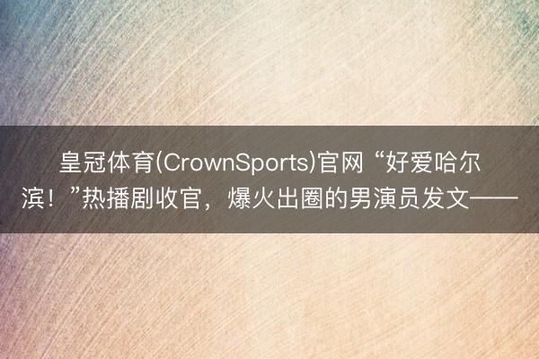 皇冠体育(CrownSports)官网 “好爱哈尔滨！”热播剧收官，爆火出圈的男演员发文——