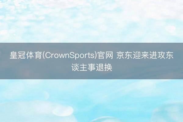 皇冠体育(CrownSports)官网 京东迎来进攻东谈主事退换