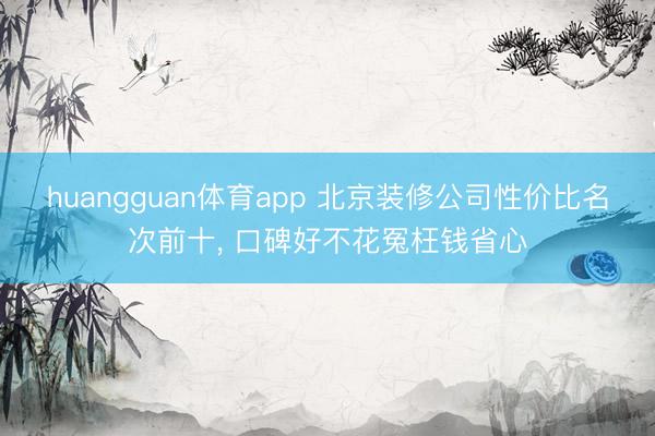 huangguan体育app 北京装修公司性价比名次前十， 口碑好不花冤枉钱省心