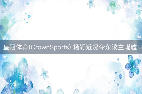 皇冠体育(CrownSports) 杨颖近况令东谈主唏嘘!