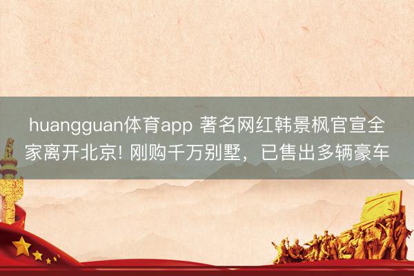 huangguan体育app 著名网红韩景枫官宣全家离开北京! 刚购千万别墅，已售出多辆豪车