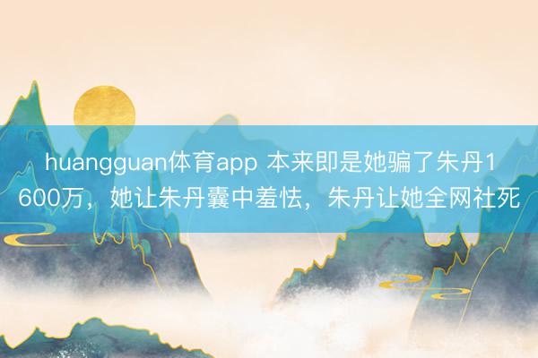 huangguan体育app 本来即是她骗了朱丹1600万，她让朱丹囊中羞怯，朱丹让她全网社死