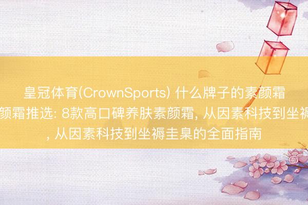 皇冠体育(CrownSports) 什么牌子的素颜霜好用? 2026年素颜霜推选: 8款高口碑养肤素颜霜， 从因素科技到坐褥圭臬的全面指南