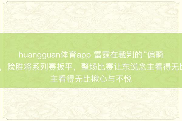 huangguan体育app 雷霆在裁判的“偏畸”下逆转马刺，险胜将系列赛扳平，整场比赛让东说念主看得无比揪心与不悦