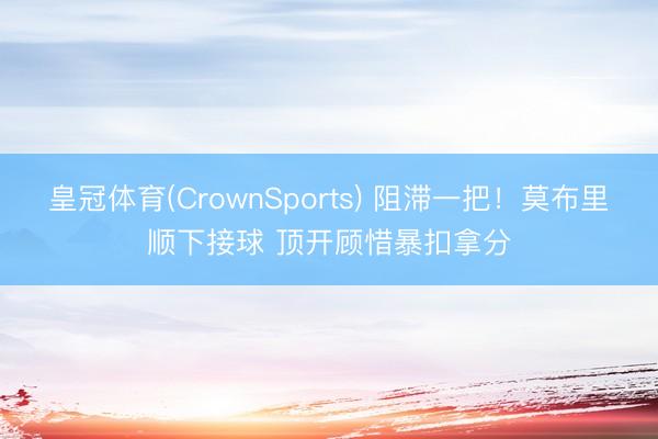 皇冠体育(CrownSports) 阻滞一把！莫布里顺下接球 顶开顾惜暴扣拿分