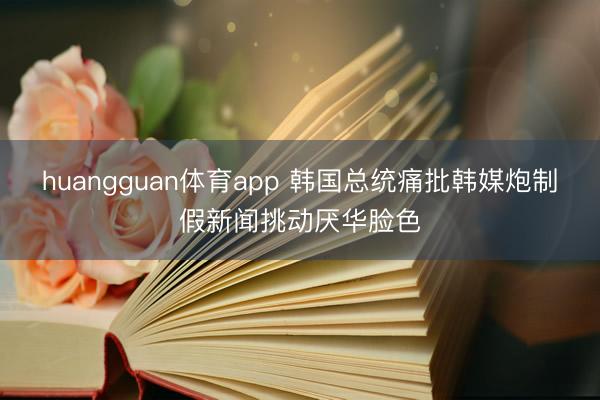 huangguan体育app 韩国总统痛批韩媒炮制假新闻挑动厌华脸色