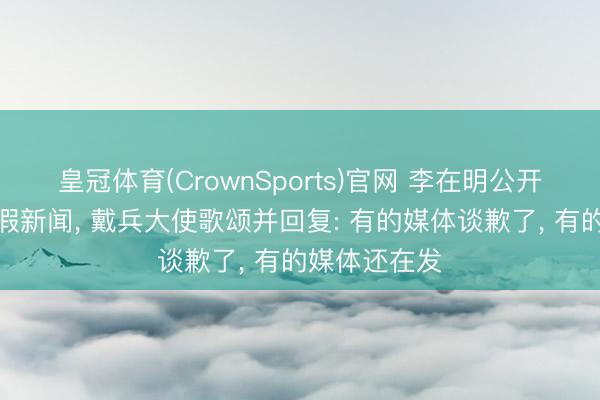 皇冠体育(CrownSports)官网 李在明公开怼韩媒涉华假新闻， 戴兵大使歌颂并回复: 有的媒体谈歉了， 有的媒体还在发