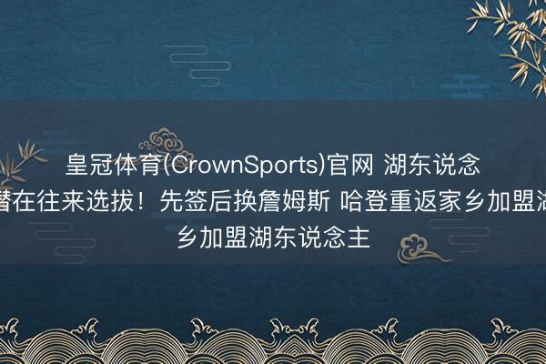 皇冠体育(CrownSports)官网 湖东说念主与骑士潜在往来选拔！先签后换詹姆斯 哈登重返家乡加盟湖东说念主