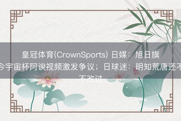 皇冠体育(CrownSports) 日媒：旭日旗出当今宇宙杯阿谀视频激发争议；日球迷：明知荒唐还不改过