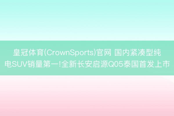 皇冠体育(CrownSports)官网 国内紧凑型纯电SUV销量第一!全新长安启源Q05泰国首发上市