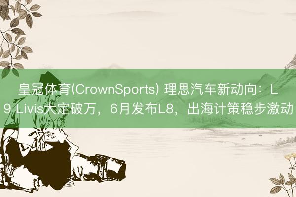 皇冠体育(CrownSports) 理思汽车新动向：L9 Livis大定破万，6月发布L8，出海计策稳步激动