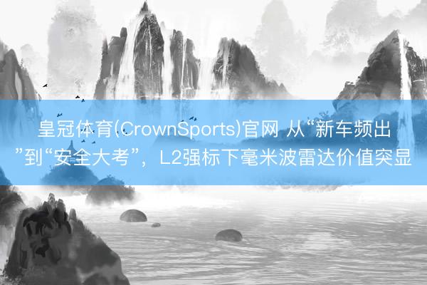 皇冠体育(CrownSports)官网 从“新车频出”到“安全大考”，L2强标下毫米波雷达价值突显