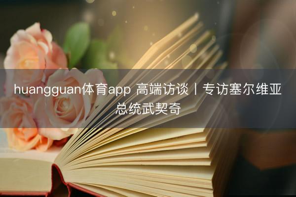 huangguan体育app 高端访谈丨专访塞尔维亚总统武契奇