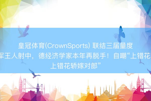皇冠体育(CrownSports) 联结三届量度全国杯冠军王人射中，德经济学家本年再脱手！自嘲“上错花轿嫁对郎”