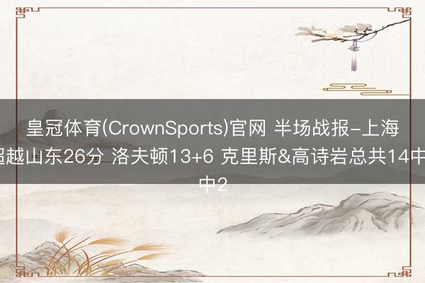 皇冠体育(CrownSports)官网 半场战报-上海超越山东26分 洛夫顿13+6 克里斯&高诗岩总共14中2