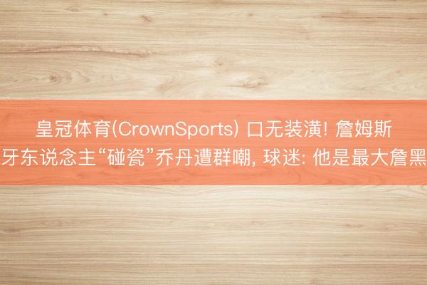 皇冠体育(CrownSports) 口无装潢! 詹姆斯牙东说念主“碰瓷”乔丹遭群嘲， 球迷: 他是最大詹黑
