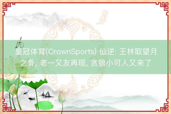 皇冠体育(CrownSports) 仙逆: 王林取望月之骨， 老一又友再现， 贪狼小可人又来了