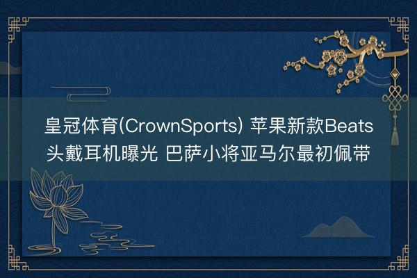 皇冠体育(CrownSports) 苹果新款Beats头戴耳机曝光 巴萨小将亚马尔最初佩带