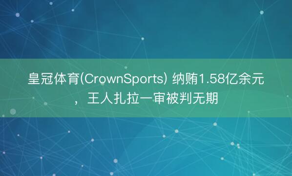 皇冠体育(CrownSports) 纳贿1.58亿余元，王人扎拉一审被判无期