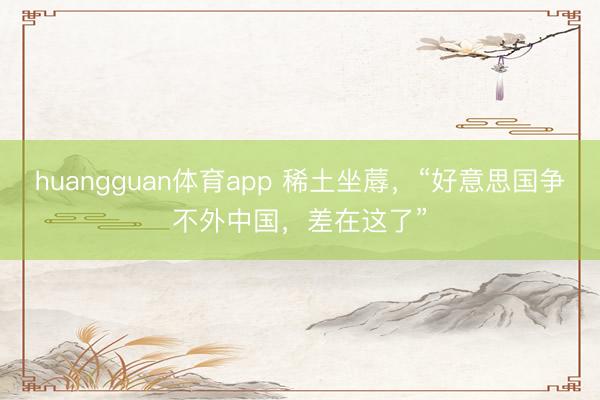 huangguan体育app 稀土坐蓐，“好意思国争不外中国，差在这了”