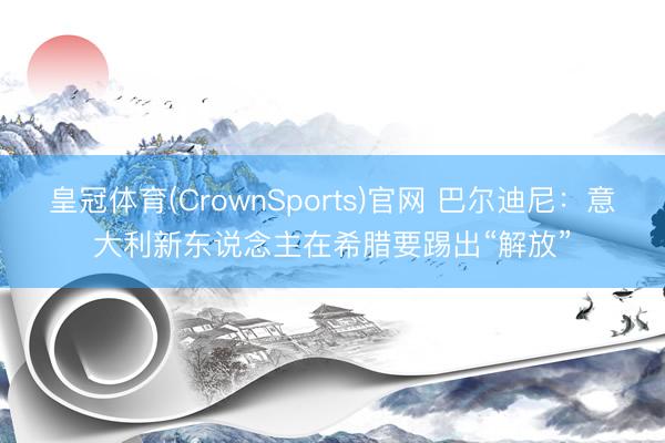 皇冠体育(CrownSports)官网 巴尔迪尼：意大利新东说念主在希腊要踢出“解放”