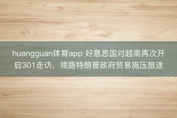 huangguan体育app 好意思国对越南再次开启301走访，领路特朗普政府贸易施压旅途