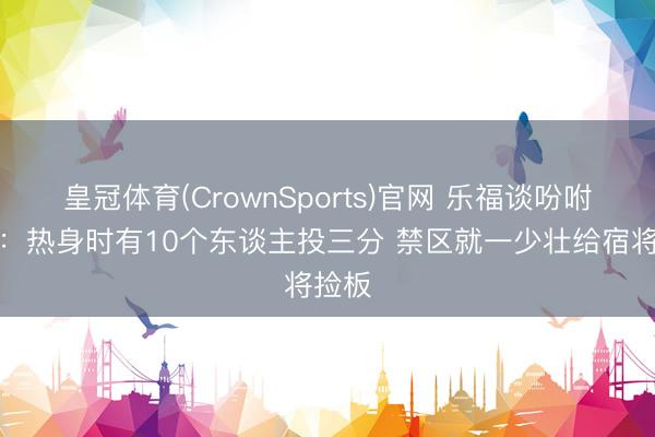 皇冠体育(CrownSports)官网 乐福谈吩咐进化：热身时有10个东谈主投三分 禁区就一少壮给宿将捡板