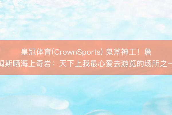 皇冠体育(CrownSports) 鬼斧神工！詹姆斯晒海上奇岩：天下上我最心爱去游览的场所之一